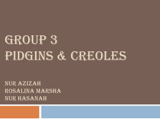 GROUP 3
PIDGINS & CREOLES
NUR AZIZAH
ROSALINA MARSHA
NUR HASANAH
 