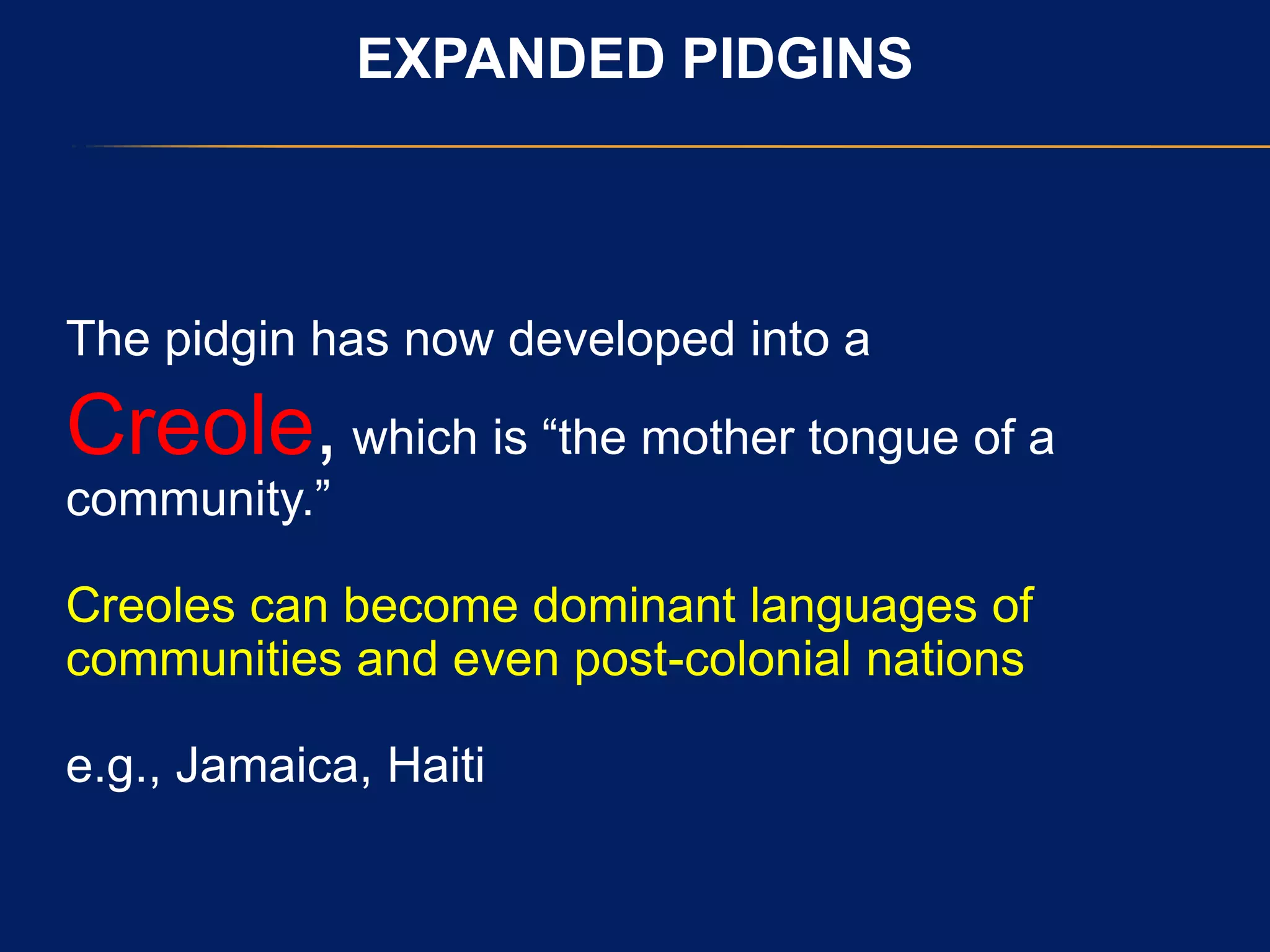 EXPANDED PIDGINS
The pidgin has now developed into a
Creole, which is “the mother tongue of a
community.”
Creoles can become dominant languages of
communities and even post-colonial nations
e.g., Jamaica, Haiti
 