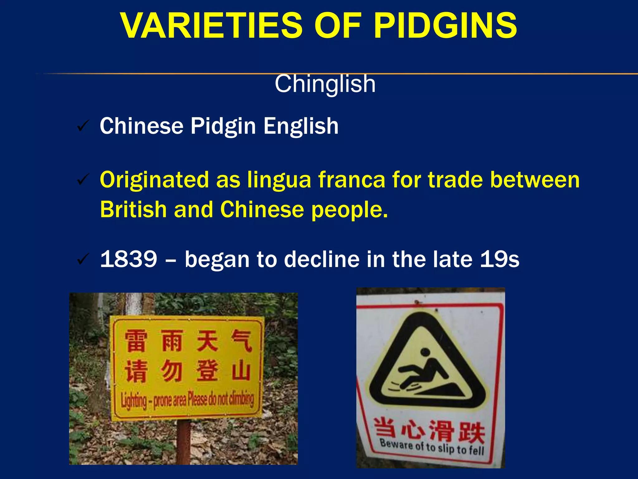VARIETIES OF PIDGINS
Chinglish
 Chinese Pidgin English
 Originated as lingua franca for trade between
British and Chinese people.
 1839 – began to decline in the late 19s
 