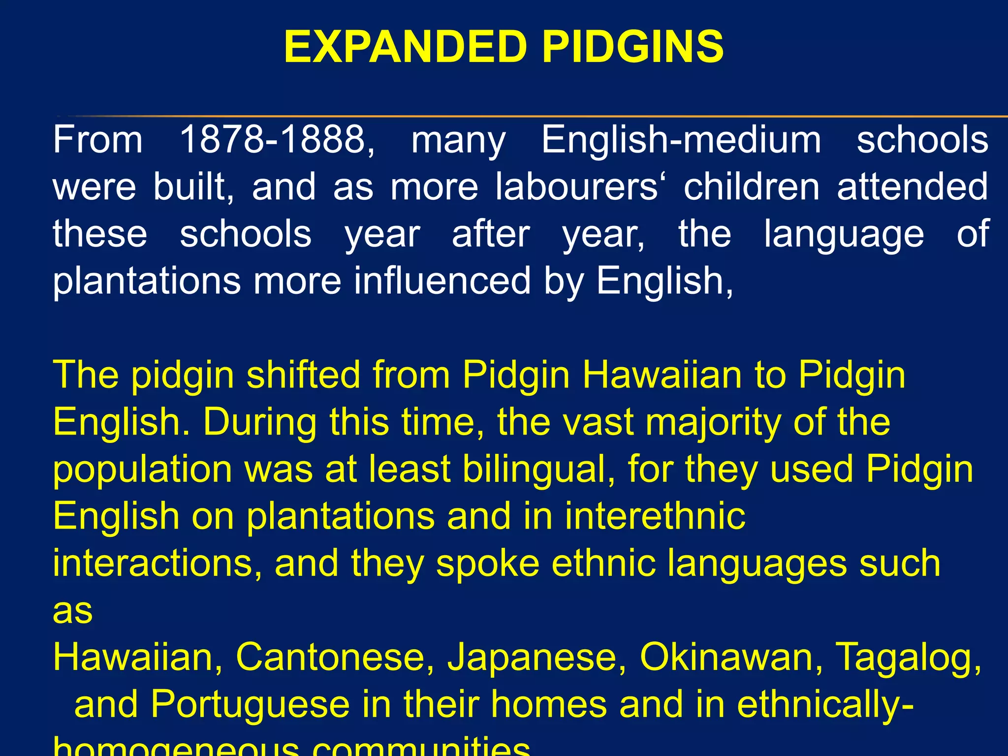 EXPANDED PIDGINS
From 1878-1888, many English-medium schools
were built, and as more labourers„ children attended
these schools year after year, the language of
plantations more influenced by English,
The pidgin shifted from Pidgin Hawaiian to Pidgin
English. During this time, the vast majority of the
population was at least bilingual, for they used Pidgin
English on plantations and in interethnic
interactions, and they spoke ethnic languages such
as
Hawaiian, Cantonese, Japanese, Okinawan, Tagalog,
and Portuguese in their homes and in ethnically-
 