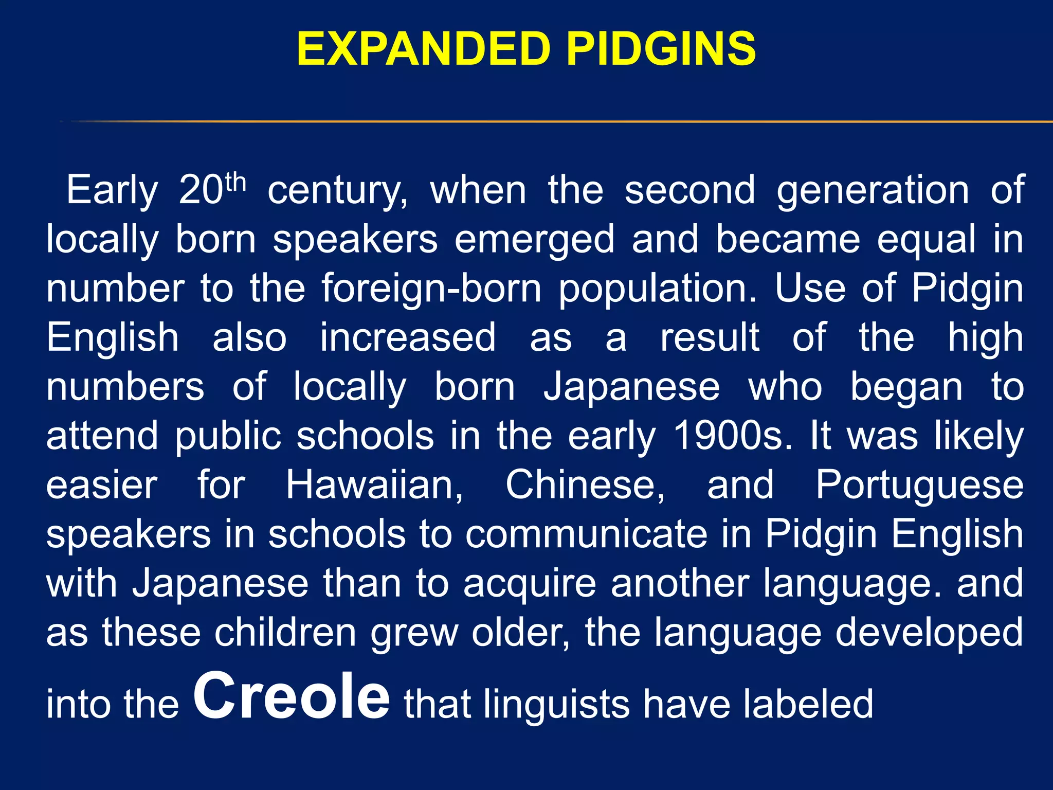 EXPANDED PIDGINS
Early 20th century, when the second generation of
locally born speakers emerged and became equal in
number to the foreign-born population. Use of Pidgin
English also increased as a result of the high
numbers of locally born Japanese who began to
attend public schools in the early 1900s. It was likely
easier for Hawaiian, Chinese, and Portuguese
speakers in schools to communicate in Pidgin English
with Japanese than to acquire another language. and
as these children grew older, the language developed
into the Creole that linguists have labeled
 