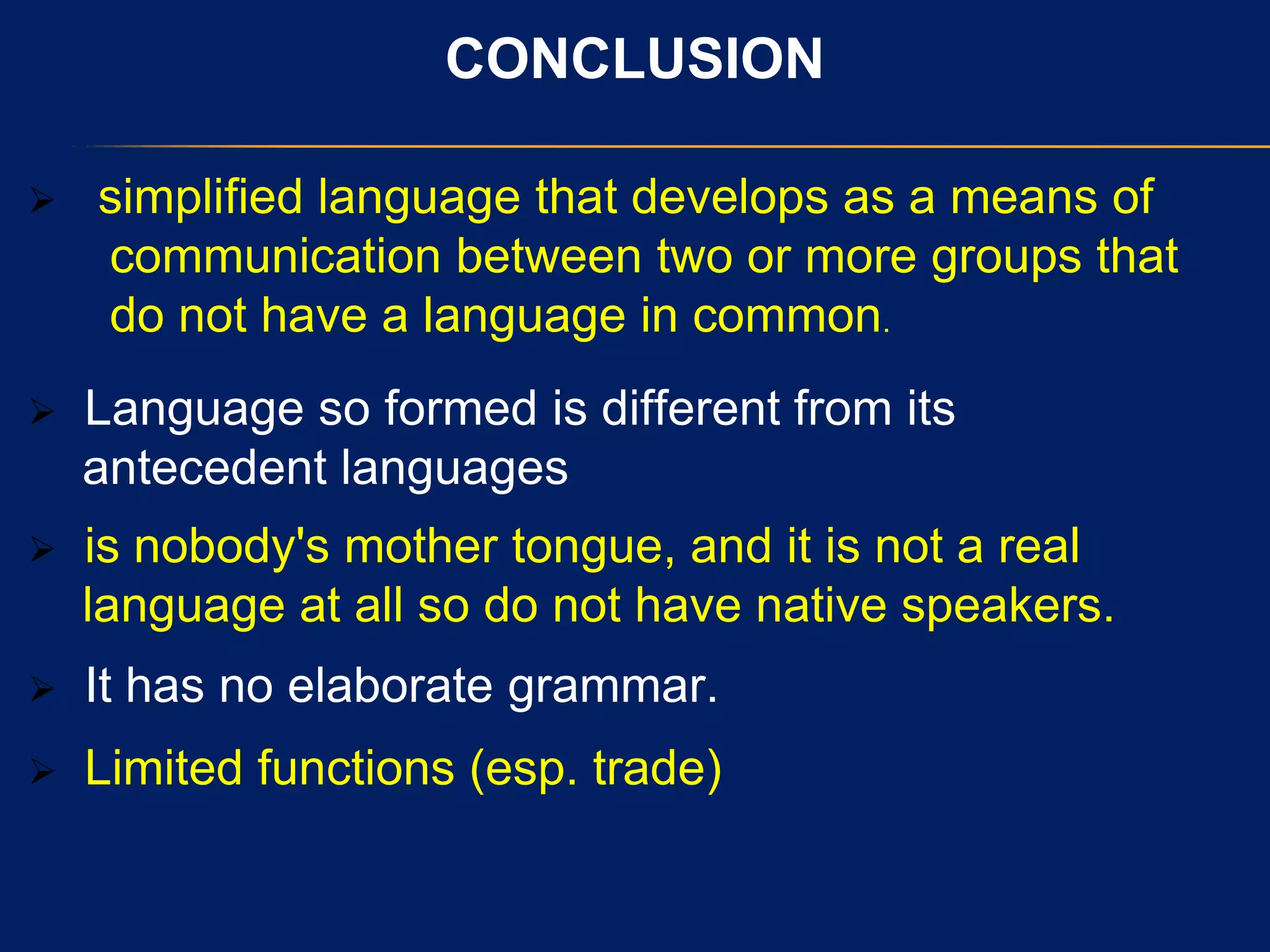 CONCLUSION
 simplified language that develops as a means of
communication between two or more groups that
do not have a language in common.
 Language so formed is different from its
antecedent languages
 is nobody's mother tongue, and it is not a real
language at all so do not have native speakers.
 It has no elaborate grammar.
 Limited functions (esp. trade)
 