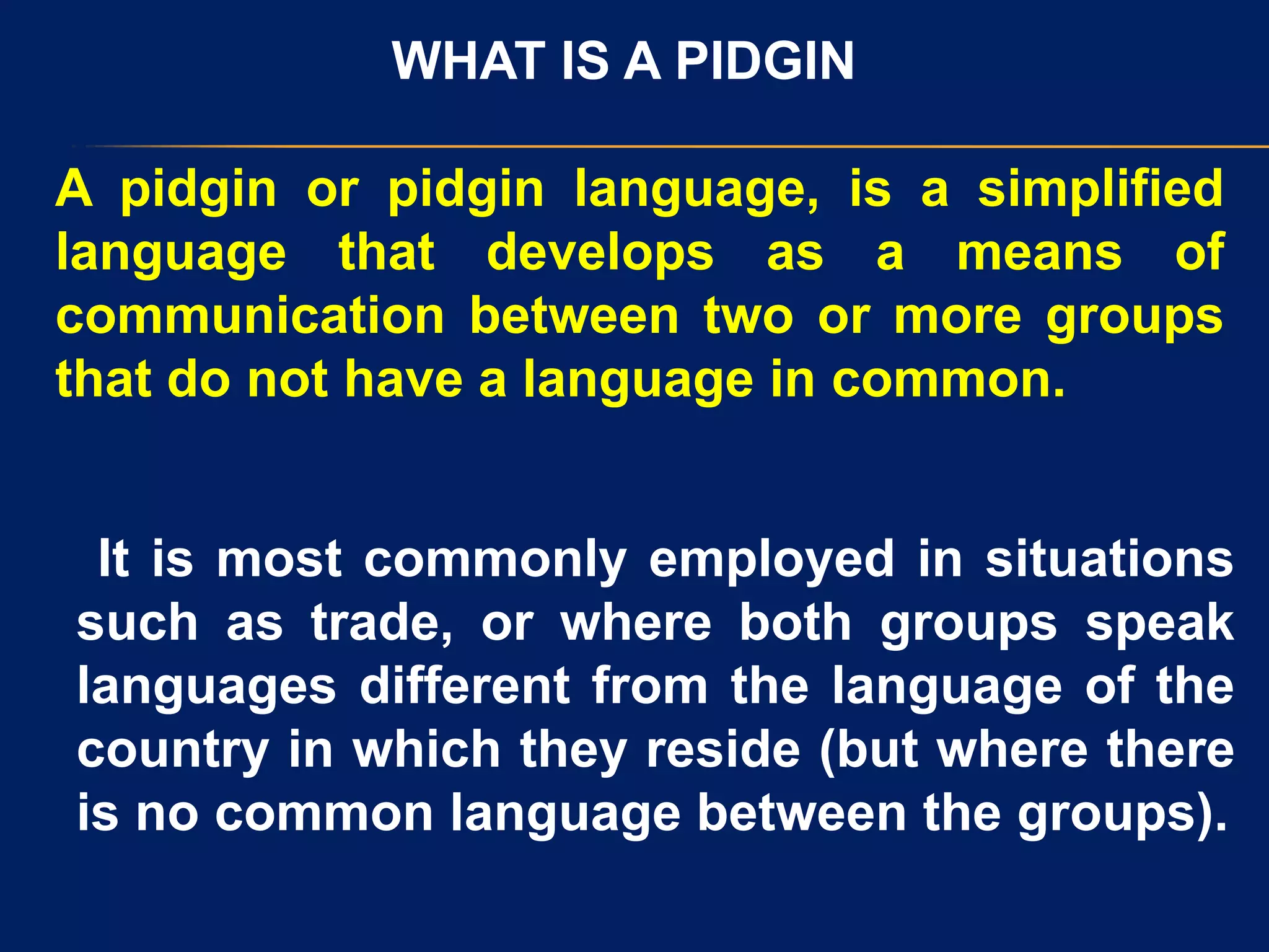 WHAT IS A PIDGIN
A pidgin or pidgin language, is a simplified
language that develops as a means of
communication between two or more groups
that do not have a language in common.
It is most commonly employed in situations
such as trade, or where both groups speak
languages different from the language of the
country in which they reside (but where there
is no common language between the groups).
 