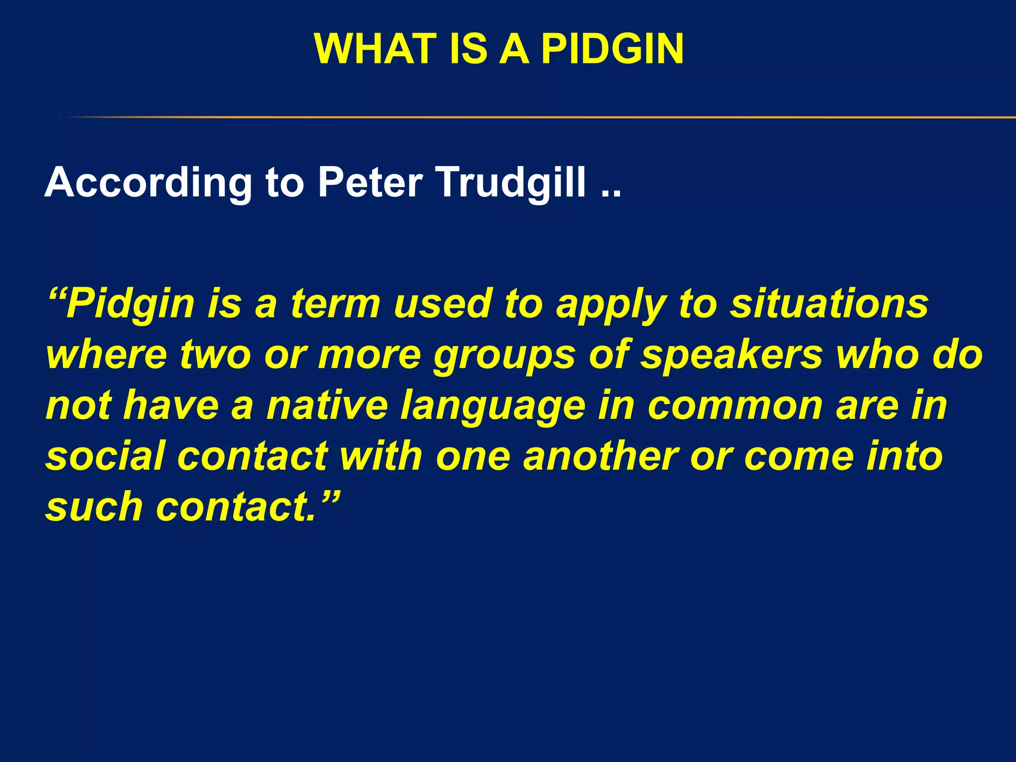 WHAT IS A PIDGIN
According to Peter Trudgill ..
“Pidgin is a term used to apply to situations
where two or more groups of speakers who do
not have a native language in common are in
social contact with one another or come into
such contact.”
 