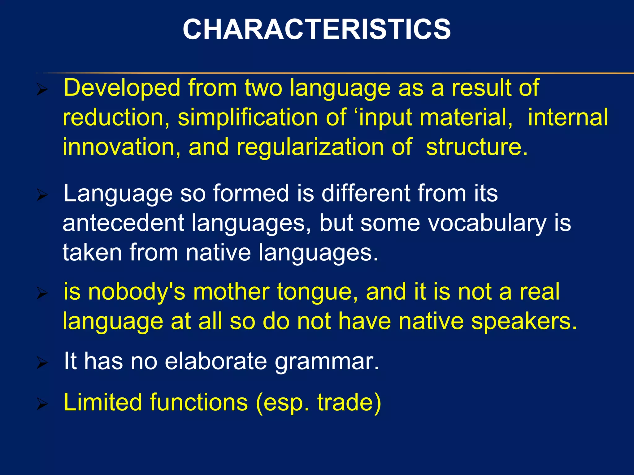 CHARACTERISTICS
 Developed from two language as a result of
reduction, simplification of „input material, internal
innovation, and regularization of structure.
 Language so formed is different from its
antecedent languages, but some vocabulary is
taken from native languages.
 is nobody's mother tongue, and it is not a real
language at all so do not have native speakers.
 It has no elaborate grammar.
 Limited functions (esp. trade)
 