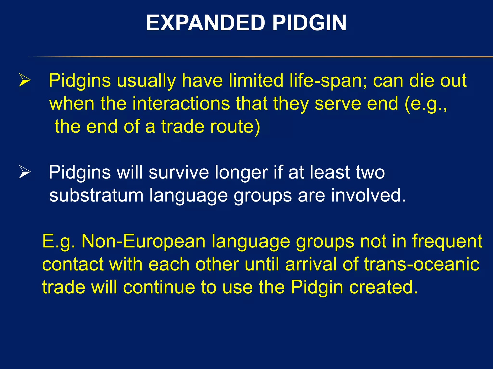 EXPANDED PIDGIN
 Pidgins usually have limited life-span; can die out
when the interactions that they serve end (e.g.,
the end of a trade route)
 Pidgins will survive longer if at least two
substratum language groups are involved.
E.g. Non-European language groups not in frequent
contact with each other until arrival of trans-oceanic
trade will continue to use the Pidgin created.
 