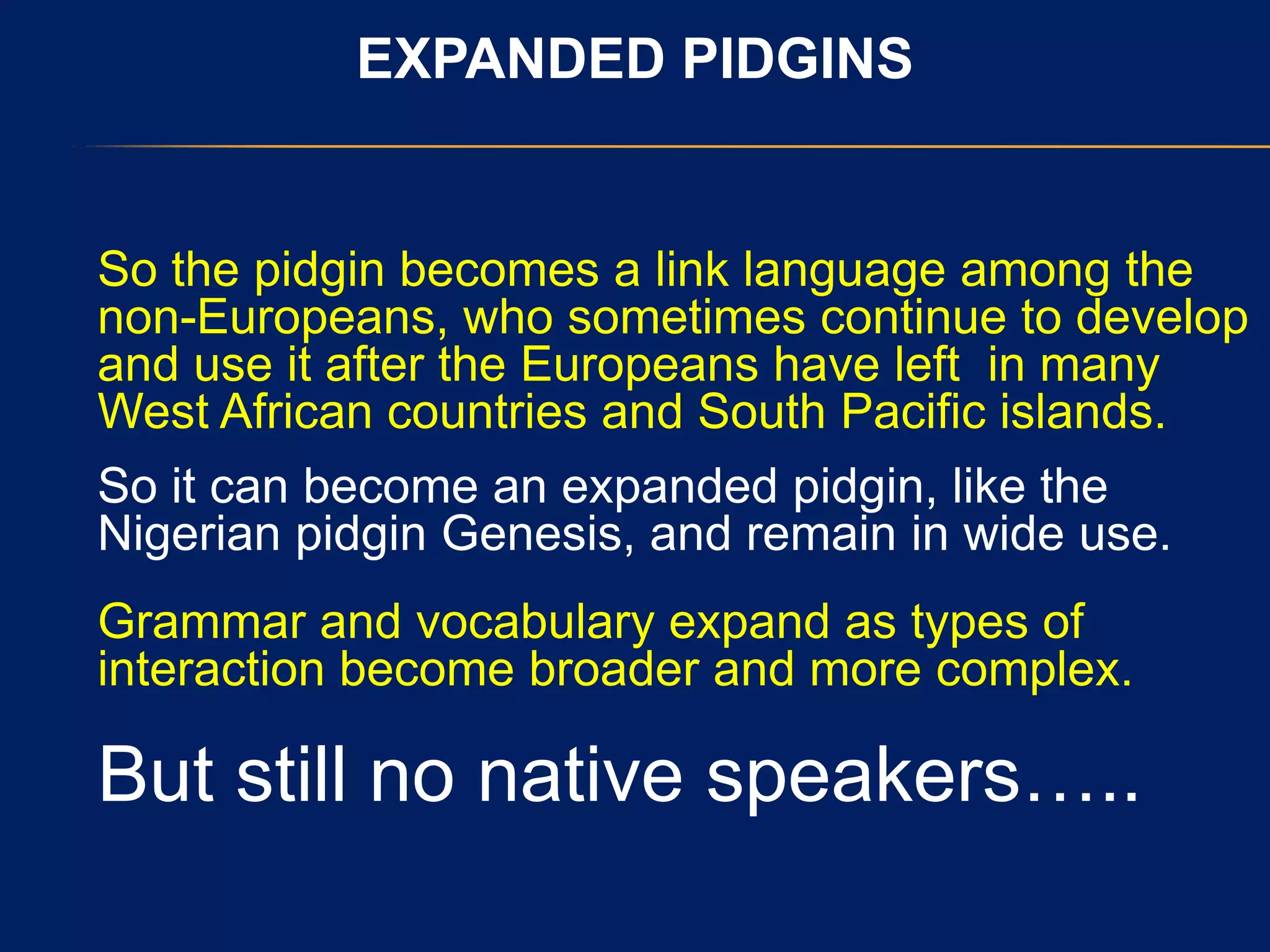 EXPANDED PIDGINS
So the pidgin becomes a link language among the
non-Europeans, who sometimes continue to develop
and use it after the Europeans have left in many
West African countries and South Pacific islands.
So it can become an expanded pidgin, like the
Nigerian pidgin Genesis, and remain in wide use.
Grammar and vocabulary expand as types of
interaction become broader and more complex.
But still no native speakers…..
 