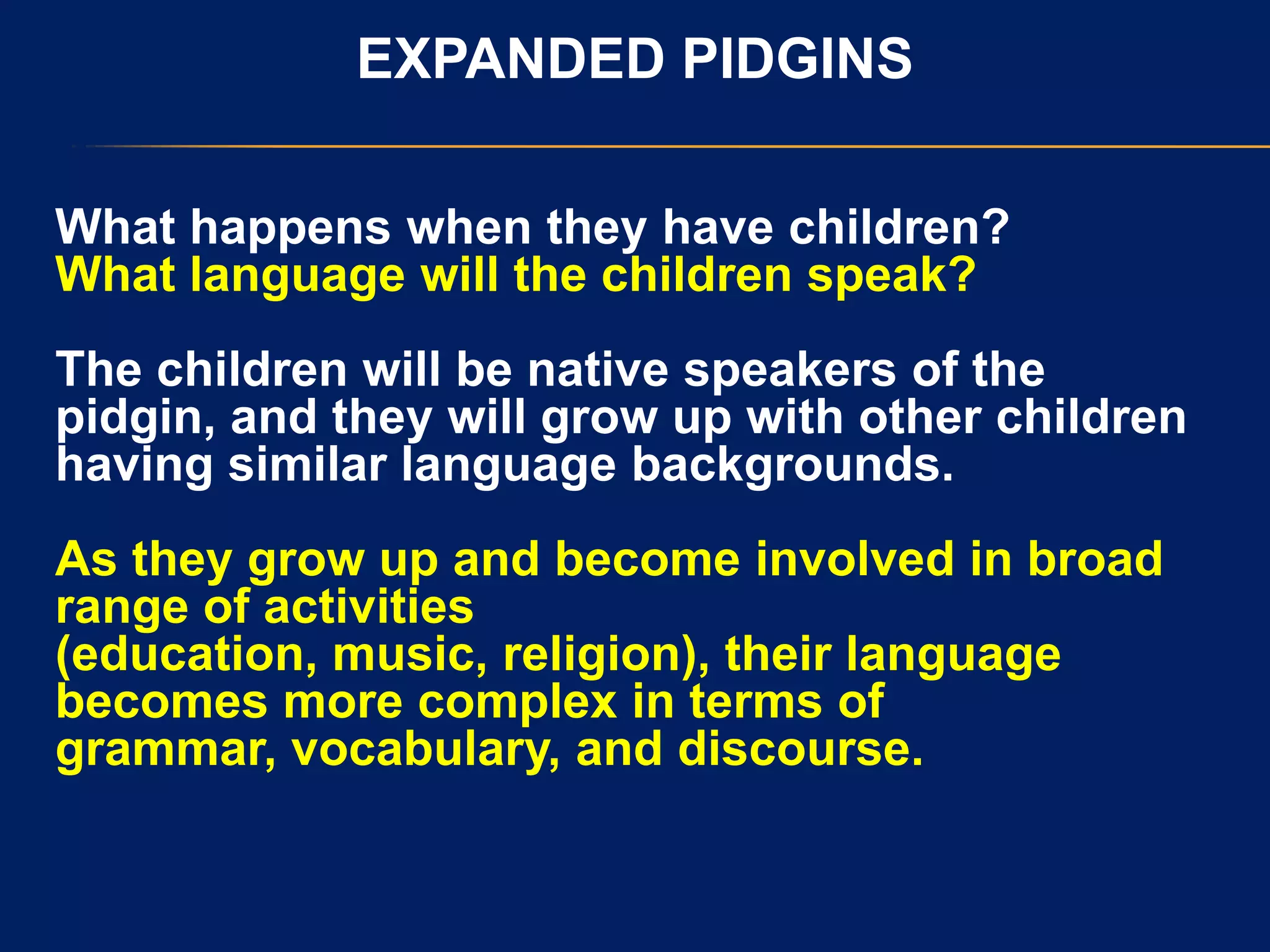 EXPANDED PIDGINS
What happens when they have children?
What language will the children speak?
The children will be native speakers of the
pidgin, and they will grow up with other children
having similar language backgrounds.
As they grow up and become involved in broad
range of activities
(education, music, religion), their language
becomes more complex in terms of
grammar, vocabulary, and discourse.
 
