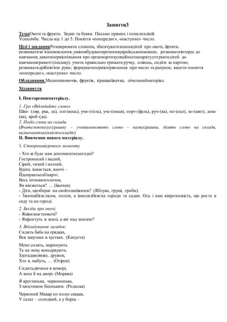 Заняття3
ТемаОвочі та фрукти. Звуки та букви. Письмо прямих і похилихліній
Усналічба. Числа від 1 до 5. Поняття «попереднє», «наступне» число.
Цілі і завданняРозширювати словник, збагачуватизнаннядітей про овочі, фрукти,
розвиватизв’язнемовлення, уміннябудуватиреченняукраїнськоюмовою, розвиватиінтерес до
навчання; даватипервіснізнання про органиартикуляційногоапарату;готуватидітей до
навчанняграмоті (письму); учити правильно тримати ручку, олівець, сидіти за партою;
розвиватидрібнім'язи руки; формуватипервісніуявлення про число та рахунок; ввести поняття
«попереднє», «наступне» число.
Обладнання.Малюнкиовочів, фруктів, іграшкаїжачка, лічильнийматеріал.
Хідзаняття
І. Повторенняматеріалу.
1. Гра «Відгадайте слово»
Шко- (ляр, рка, ла), олі-(вець), учи-(тель), уче-(ниця), порт-(фель), руч-(ка), пе-(нал), зо-(шит), дош-
(ка), крей-(да).
2. Поділ слова на склади.
(Вчительпоказуєіграшку – учнівимовляють слово – назвуіграшки, ділять слово на склади,
визначаютькількістьскладів)
ІІ. Вивчення нового матеріалу.
1. Створенняігрового моменту
- Хто ж буде нам допомагатисьогодні?
Гостроносий і малий,
Сірий, тихий і незлий,
Вдень ховається, вночі –
Йдешукатьсобіхарчі.
Весь ізтонкихголочок,
Як вінзветься? … (їжачок).
- Діти, щозбирає на своїголкиїжачок? (Яблука, груші, гриби).
- Їжачокбігаєлісом, полем, а інколизбігаєна городи та садки. Ось і нам вінрозповість, що росте в
саду та на городі.
2. Бесіда про овочі.
- Яківизнаєтеовочі?
- Якіростуть в землі, а які над землею?
3. Відгадування загадок:
Сидить баба на грядках,
Вся закутана в хустках. (Капуста)
Мене солять, маринують
Та на зиму консервують.
Здогадавсявже, дружок,
Хто я, мабуть, … (Огірок).
Сидитьдівчина в коморі,
А коса її на дворі. (Морква)
Я кругленька, червоненька,
З хвостиком біленьким. (Редиска)
Червоний Макар по полю скакав,
У салат – солодкий, а у борщ –
 