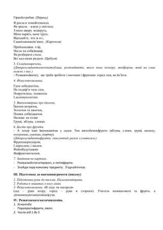 Гіркийстрибав. (Перець)
Я росла в темнійтемниці,
Як зросла – взяли у світлиці.
З мене шкуру всідеруть,
Мене варять, мене труть.
Відгадайте, хто ж я є,
Скажітьвивжеім’ямоє. (Картопля)
Прийшладівка з гір,
Несла на собісімшкір.
Як розбирати стали,
Всі над ними ридали. (Цибуля)
3. Складанняречень.
(Дітирозглядаютьовочінатаблиці, розповідають, якого вони кольору, якоїформи, який на смак
кожен з них.)
- Розкажітьїжачку, що треба зробити з овочами і фруктами перед тим, як їхз’їсти.
4. Фізкультхвилинка.
Гуси-лебеділетіли,
На подвір’я тихо сіли,
Покрутились, пошипіли
І додомуполетіли.
5. Вивченнявірша про їжачка.
Їжачок-хитрячок,
Зголочок та шпичок,
Пошив собіпіджачок.
Натикає на голки
Груші, яблука, сливки.
6. Бесіда про фрукти
- А тепер наш їжачокзавітав у садок. Там вінпобачивфрукти: (яблука, сливи, груші, малину,
полуницю, суницю, порічку).
(Дітирозглядаютьфрукти, описуютьїх разом з учителем.)
Фруктикорисніусім,
І дорослим, і малим.
Файнібудутьщоки
Відфруктовихсоків.
7. Завдання на картках.
- Розмалюйспочаткуовочі, а потімфрукти.
- Знайди пару кожному предмету. З’єднайлінією.
ІІІ. Підготовка до навчанняграмоти (письму)
1. Підготовка руки до письма. Пальчиковівправи.
2. Робота в зошитах в косу лінію.
3. Фізкультхвилинка. «В саду чи нагороді»
(сад – руки вгору, город – руки в сторони). Учитель називаєовочі та фрукти, а
дітивиконуютьвідповіднірухи.
ІV. Розвитокматематичнихвмінь
1. Усналічба
- Порахуватифрукти, овочі.
2. Числа від 1 до 5
 