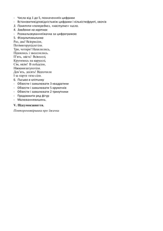 - Числа від 1 до 5, позначенняїх цифрами
- Встановитивідповідністьміж цифрами і кількістюфрукті, овочів
3. Поняття «попереднє», «наступне» число.
4. Завдання на картках
- Розмальовуванняїжачка за цифрограмою
5. Фізкультхвилинка
Раз, два! Всіприсіли,
Потімвгорупідлетіли.
Три, чотири! Нахилились,
Піднялись і звеселились.
П’ять, шість! Всівеселі,
Крутимось на каруселі,
Сім, вісім! В поїздсіли,
Ніжкамизатупотіли.
Дев’ять, десять! Відпочили
І за парти тихо сіли.
6. Письмо в клітинку
- Обвести і замалювати 3 квадратики
- Обвести і замалювати 5 кружечків
- Обвести і замалювати 2 трикутники
- Продовжити ряд фігур
- Малюваннявишень.
V. Підсумокзаняття.
Повтореннявіршика про їжачка
 