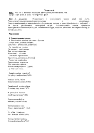 Заняття 4
Тема Моя сім’я. Звуковий аналіз слів. Проведення різноманітних ліній
Цифри від 6 до 10. В країні геометричних фігур.
Цілі і завдання Розширювати і поповнювати знання дітей про сім’ю.
Розвиватизв’язнемовлення,вмінняспілкуватися з однолітками.
Розвивативмінняробитизвуковийаналіз слівтанавички письма в зошиті.Ознайомити з цифрами5 -
10. Вчити розпізнавати геометричні фігури. Вдосконалювати вміння правильно
користуватисьписьмовимприладдям. Розвиватикисті рук, готувати до письма. Виховуватиповагу до
батьківоднолітків.
Хід заняття
І. Повтореннявивченого.
1. Відгадування загадок про овочі і фрукти
Печуть мене, смажать і варять,
Їдять мене і дужехвалять.(Картопля)
На городі в нас грядки,
На грядках – рясні листки:
Там зростаютьмалюки,
Зелененькі …(Огірки)
Соковите, червоненьке,
Круглобоке, солоденьке.(Яблуко)
Лампочка вгорівисіла,
Стала смачна, пожовтіла.
Діти лампочку зірвали,
Запетитомскуштували. (Груша)
2. Гра «Так чині».
Скажіть, співає сом пісні?
Не гайтесь з відповіддю! (Ні)
Чиможе стати у вогні
Вода холоднимльодом? (Ні)
Скажітьмені, червоний мак
Всічневу пору квітне? (Ні)
А крокодили на сосні
Своїбудуютьгнізда? (Ні)
Чиможевищегірлітак
Увишинузлетіти? (Так)
Узорипишні на вікні
Мороз малюєвзимку? (Так)
До забіяк і розбишак
Чи є в людей повага? (Ні)
Коли розсердитьсяїжак,
Слона вінможевбити? (Ні)
 