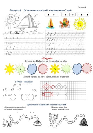 Заштрихуй Де чия модель, впізнай і з малюночкомз’єднай
«Цифроїд»
Був тут дід Цифроїд, що їсть цифри на обід
Замість печива до чаю. Встав, яких не вистачає!
З’єднай – відгадай
Допоможи тваринкам дістатися до їжі
Кошенятко може пройти Телятко може йти
тільки по трикутниках тільки по кружечках
52
1
2 3
4 5
6
7
8910
Додаток 4
 