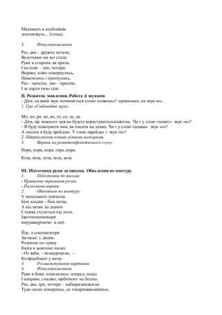 Малювать в альбомiцiм
допоможуть... (олiвцi).
5. Фізкультхвилинка.
Раз, два – дружно встали,
Велетнями ми всі стали.
Руки в сторони, як крила,
І на пояс – три, чотири.
Вправо, вліво повернулись,
Нахилились і прогнулись,
Раз – просіли, два – присіли,
І за парти тихо сіли.
ІІ. Розвиток мовлення. Робота зі звуками
- Діти, на який звук починається слово «олівець»? правильно, на звук «о».
1. Гра «Спіймайте звук».
Мо, по, ри, ко, во, оз, со, ле, да.
- Діти, ще кожного дня ви будете користуватисьзошитом. Чи є у слові «зошит» звук «о»?
- Я буду показувати вам, як писати на дошці. Чи є у слові «дошка» звук «о»?
А писати я буду крейдою. У слові «крейда» є звук «о»?
2. Штрихування олівців різними кольорами
3. Вправи на розвитокфонетичного слуху.
Нора, нора, нора, гора, нора.
Коза, коза, лоза, коза, коза
ІІІ. Підготовка руки до письма. Обведення по контуру
1. Підготовка до письма
- Правильне тримання ручки
- Пальчикові вправи
2. Обведення по контуру
У маленького курчатка
Біля кладки - біла хатка,
А від хатки до дороги
Стежка стелиться під ноги.
Ізрозчиненихворіт
вирушакурчатко в світ.
Йде, а сонечкозгори
Заглядає у двори,
Розсипає по лужку
Квіти в жовтому пилку.
- От якби, - зітхакурчатко, -
Колірцеймені у хатку.
3. Розмальовування картинки
4. Фізкультхвилинка.
Руки в боки, нахилились: вперед, назад
І направо, і наліво, щобнічого не боліло.
Раз, два, три, чотири – набираємосясили.
Туди-сюди повернись, до товаришавсміхнись.
 