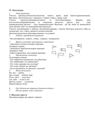 IV. Математика
1. Лічба предметів
Учитель пропонуєдітямполічитипалички, зошити, кроки, звуки відпостукуванняолівцем.
Висновок: лічитиможна все: і предмети, і тварин, і звуки, і кроки тощо.
Учитель пропонуєдітямуважностежити за йоголічбоюіграшок. Першого разу
вчительлічитьусііграшкипоспіль та повідомляє результат, другого разу – одну
іграшкупропускає,третього – одну іграшкулічитьдвічі. Висновок: під час лічби не можналічити
один предмет двічі і не можнапропускатипредмети.
Учитель складаєіграшки в мішечок, дітивиймаютьіграшки і лічатьїх. Висновок: результат лічби не
залежитьвід того, з якого предмета починаєтьсялічба.
Дітилічатьпредметипо-різномурозташовані на площині.
2. Робота з предметами-іграшками.
- Поставтекурчатко «поруч», «зліва», «справа», «посередині».
3. Вправи із розвитку просторового сприймання
- замалювати зеленим кольором прапорці,
розвернуті вправо.
- замалювати червоним кольором прапорці,
розвернуті вліво.
- Обвести кружечком два однакові прапорці.
4. Орієнтування в просторі
За малюнком назвати:
- Хто найближче знаходиться, хто найдальше
- Хто найбільший, хто найменший?
- Хто стоїть праворуч від хлопчика?
- Хто стоїть ліворуч від дівчинки?
- Де по відношенню до дівчинки є метелик?
5. Фiзкультхвилинка
Раз, два — дерева,
Три, чотири — вийшли звiрi,
П’ять, шiсть — пада лист,
Сiм, вiсiм — птахи в лiсi.
Дев’ять, десять — це сунички
Пiдвеличервонi личка.
6. Гра «Допоможи тваринці дістатися додому»
7. Письмо прямих ліній в клітинках
V. Підсумки заняття
Повторення вірша про шкільні правила
 