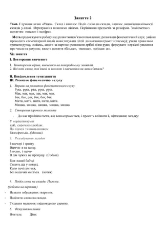 Заняття 2
Тема. Слухання казки «Ріпка». Склад і наголос. Поділ слова на склади, наголос, визначення кількості
складів у слові. Штрихування похилими лініями. Порівняння предметів за розміром. Знайомство з
поняттям «число» і «цифра».
Мета.продовжувати роботу над розвиткомзв’язногомовлення; розвивати фонематичний слух; уміння
проводити елементарний аналіз мови;готувати дітей до навчання грамоті (письму); учити правильно
тримати ручку, олівець, сидіти за партою; розвивати дрібні м'язи руки; формувати первісні уявлення
про число та рахунок; ввести поняття «більше», «менше», «стільки ж».
Хід заняття
І. Повторення вивченого
1. Повторення вірша, вивченого на попередньому занятті.
2. Які нові слова, пов’язані зі школою і навчанням ви запам’ятали?
ІІ. Повідомлення теми заняття
ІІІ. Розвиток фонематичного слуху
1. Вправи на розвиток фонематичного слуху
Рука, рука, рiка, рука, рука.
Мак, мак, мак, лак, мак, мак.
Бак, бак, рак, бак, бак, бак.
Мити, мити, мити, пити, мити.
Мишка, мишка, шишка, мишка, мишка
2. Створення ігрового моменту
- До нас прийшла гостя, але вона соромиться, і просить впізнати її, відгадавши загадку:
У норіхатинкумає
хліб, сирочокполюбляє.
По підлозі тишком-нишком
Бігаєсіренька...(Мишка)
3. Розгадування загадок
І ввечорі і зранку
Вартую я на ґанку.
І кусаю, і гарчу-
В дім чужих не пропущу. (Собака)
Біля нашої бабусі
Сидить дід у кожусі,
Коло печі гріється,
Без водички миється. (котик)
4. Поділ слова на склади. Наголос.
(робота на картках)
- Назвати зображених тваринок.
- Поділити слова на склади.
- З’єднати малюнок з відповідною схемою.
5. Фізкультхвилинка
Вчитель: Діти:
 
