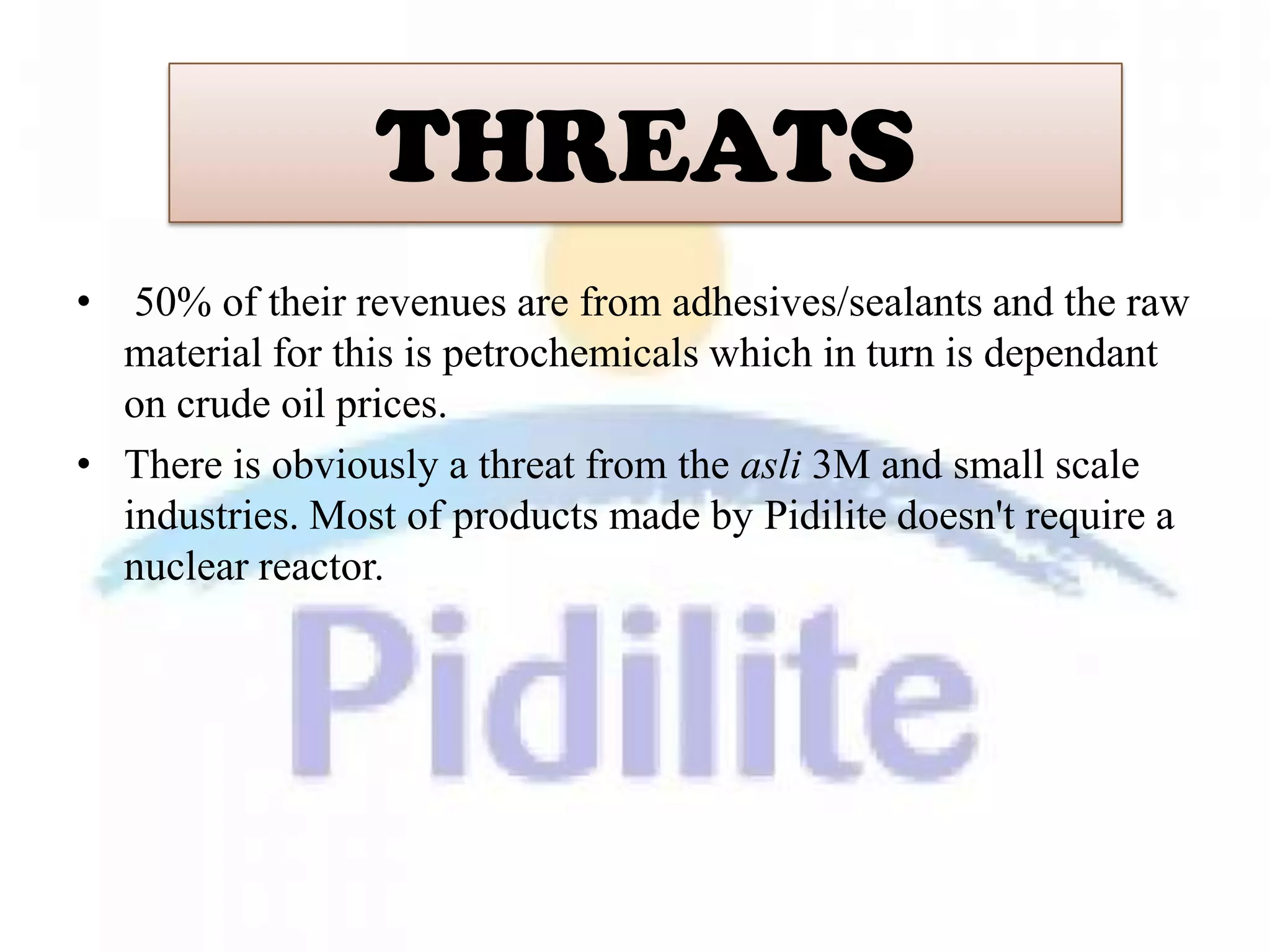 THREATS
•  50% of their revenues are from adhesives/sealants and the raw
  material for this is petrochemicals which in turn is dependant
  on crude oil prices.
• There is obviously a threat from the asli 3M and small scale
  industries. Most of products made by Pidilite doesn't require a
  nuclear reactor.
 
