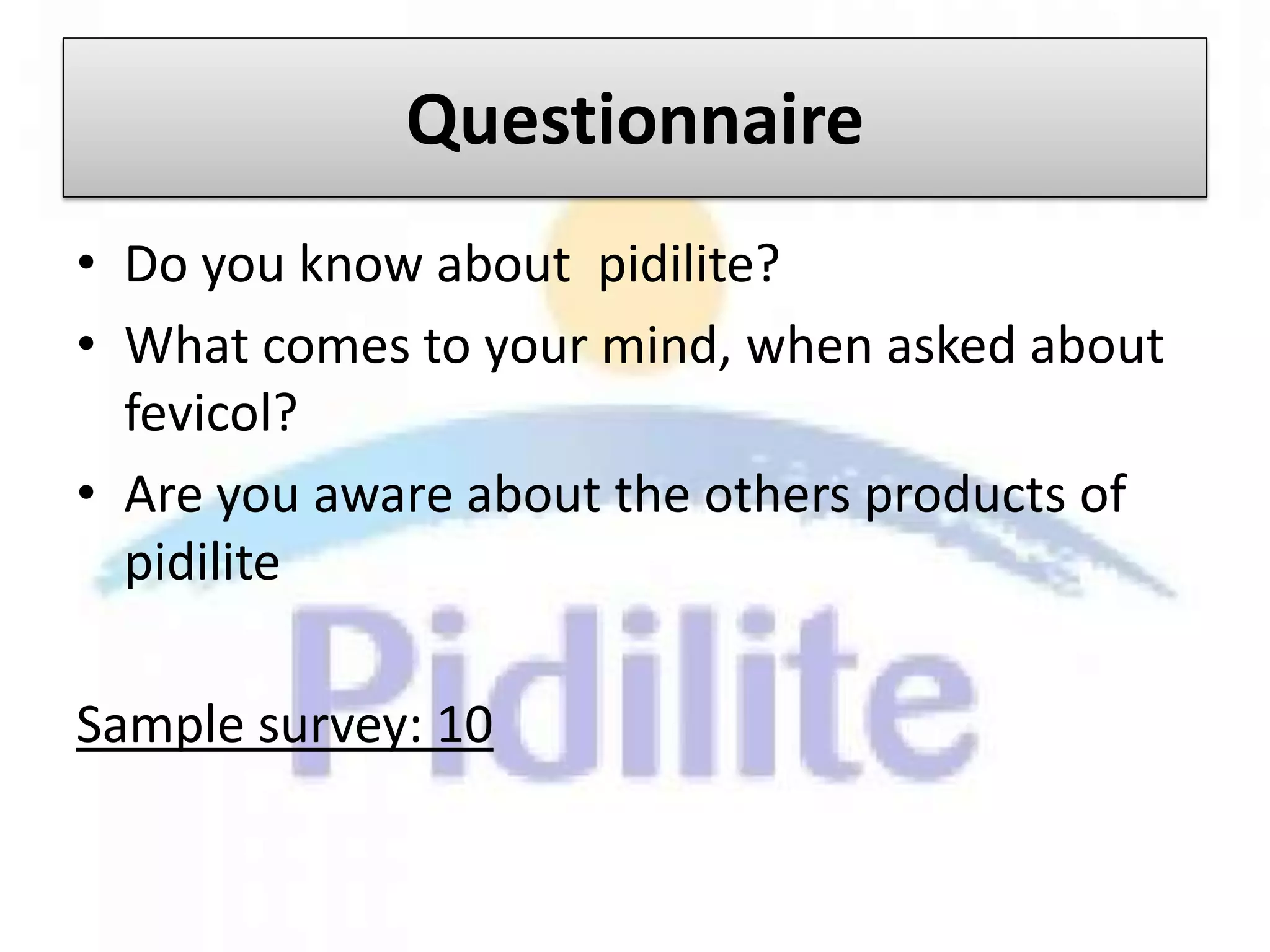 Questionnaire
• Do you know about pidilite?
• What comes to your mind, when asked about
  fevicol?
• Are you aware about the others products of
  pidilite

Sample survey: 10
 