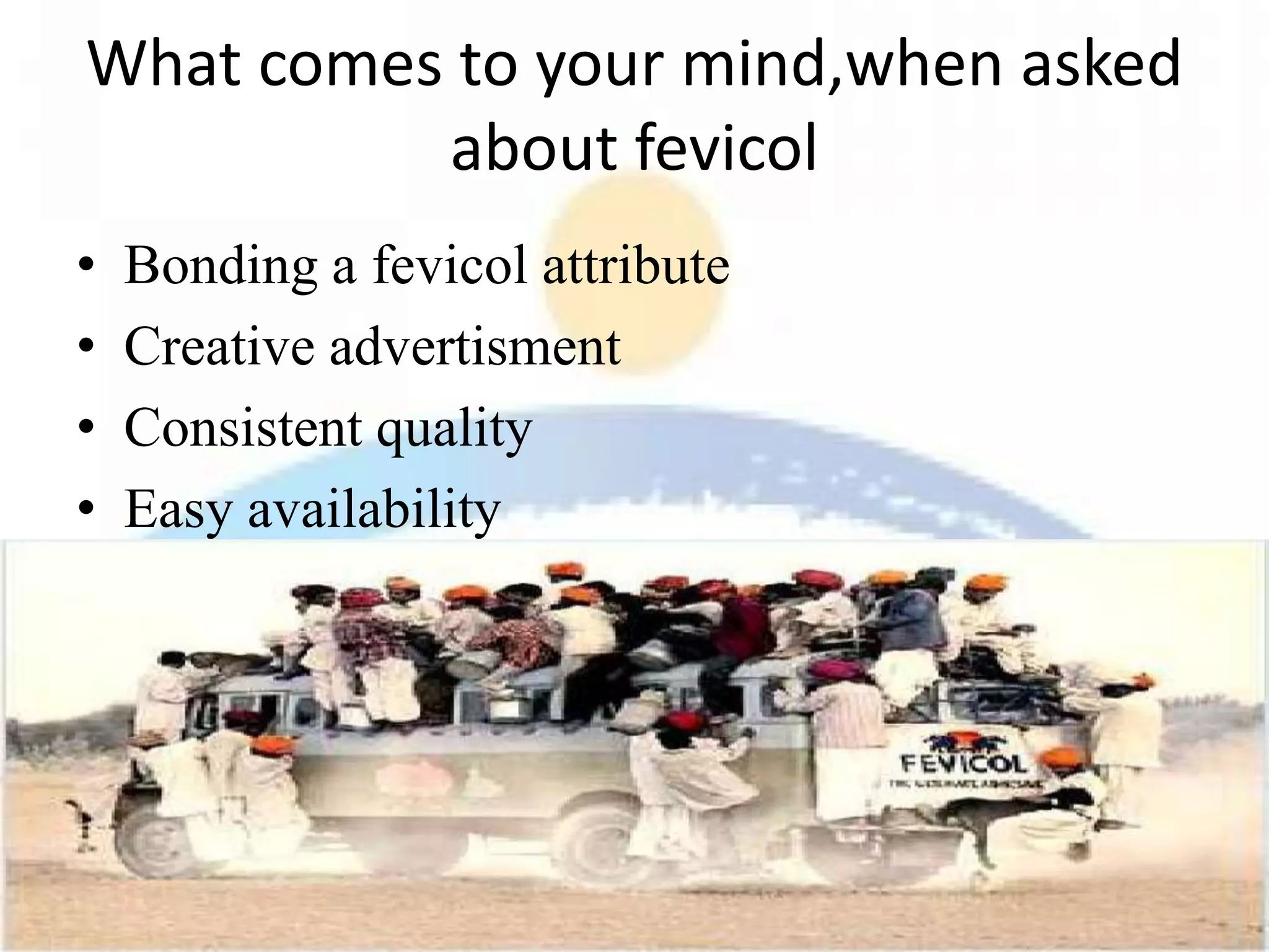 What comes to your mind,when asked
          about fevicol
•   Bonding a fevicol attribute
•   Creative advertisment
•   Consistent quality
•   Easy availability
•   Excellent customer relationships
 