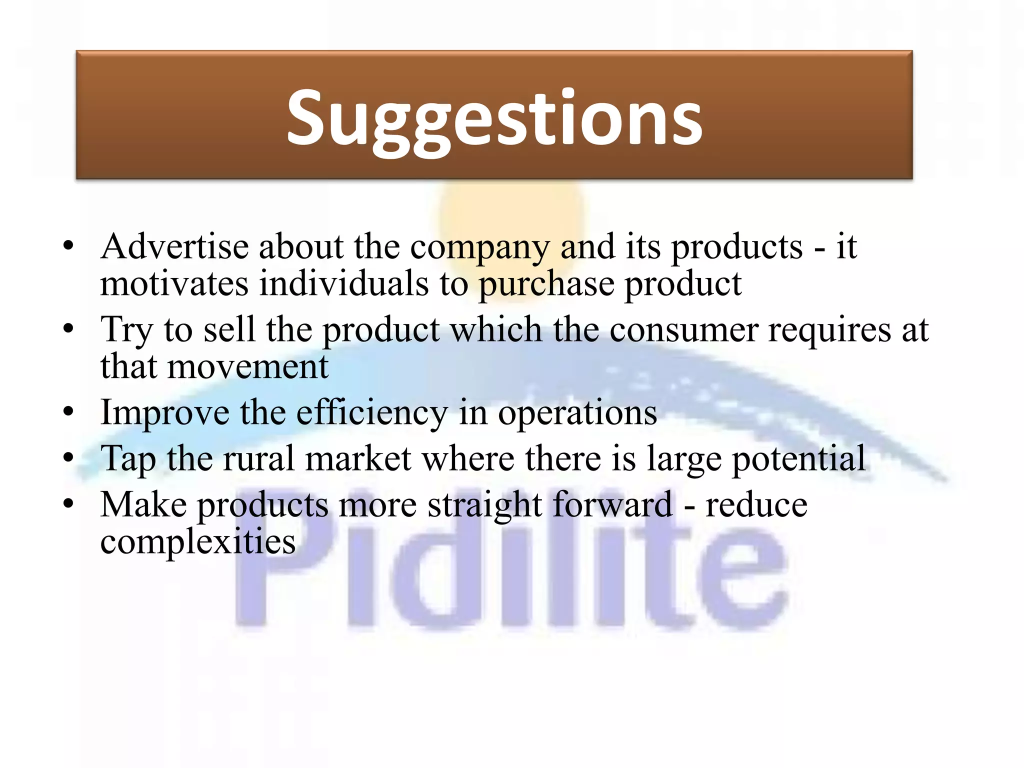 Suggestions
• Advertise about the company and its products - it
  motivates individuals to purchase product
• Try to sell the product which the consumer requires at
  that movement
• Improve the efficiency in operations
• Tap the rural market where there is large potential
• Make products more straight forward - reduce
  complexities
 
