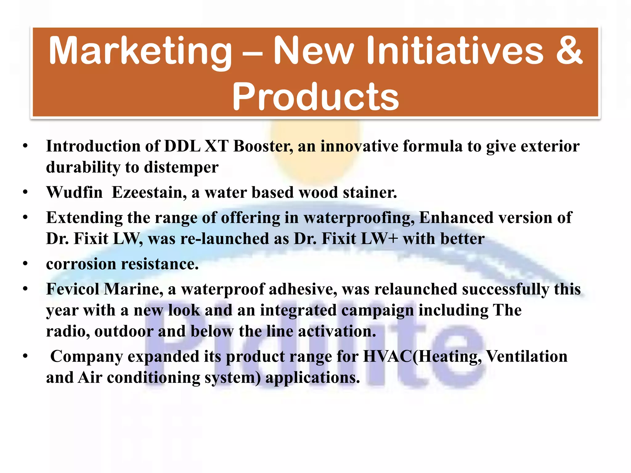 Marketing – New Initiatives &
            Products
• Introduction of DDL XT Booster, an innovative formula to give exterior
  durability to distemper
• Wudfin Ezeestain, a water based wood stainer.
• Extending the range of offering in waterproofing, Enhanced version of
  Dr. Fixit LW, was re-launched as Dr. Fixit LW+ with better
• corrosion resistance.
• Fevicol Marine, a waterproof adhesive, was relaunched successfully this
  year with a new look and an integrated campaign including The
  radio, outdoor and below the line activation.
• Company expanded its product range for HVAC(Heating, Ventilation
  and Air conditioning system) applications.
 