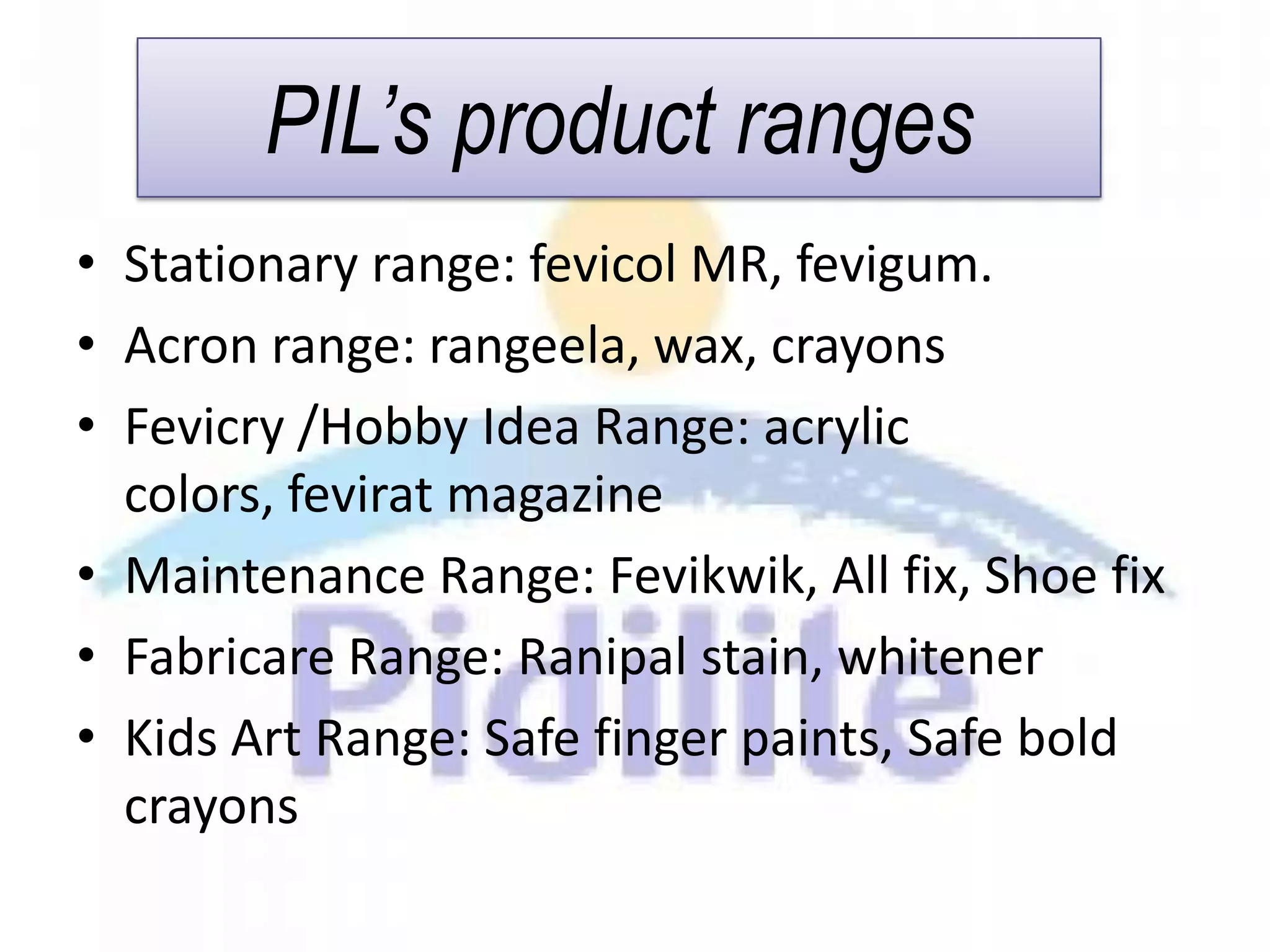 PIL’s product ranges
• Stationary range: fevicol MR, fevigum.
• Acron range: rangeela, wax, crayons
• Fevicry /Hobby Idea Range: acrylic
  colors, fevirat magazine
• Maintenance Range: Fevikwik, All fix, Shoe fix
• Fabricare Range: Ranipal stain, whitener
• Kids Art Range: Safe finger paints, Safe bold
  crayons
 