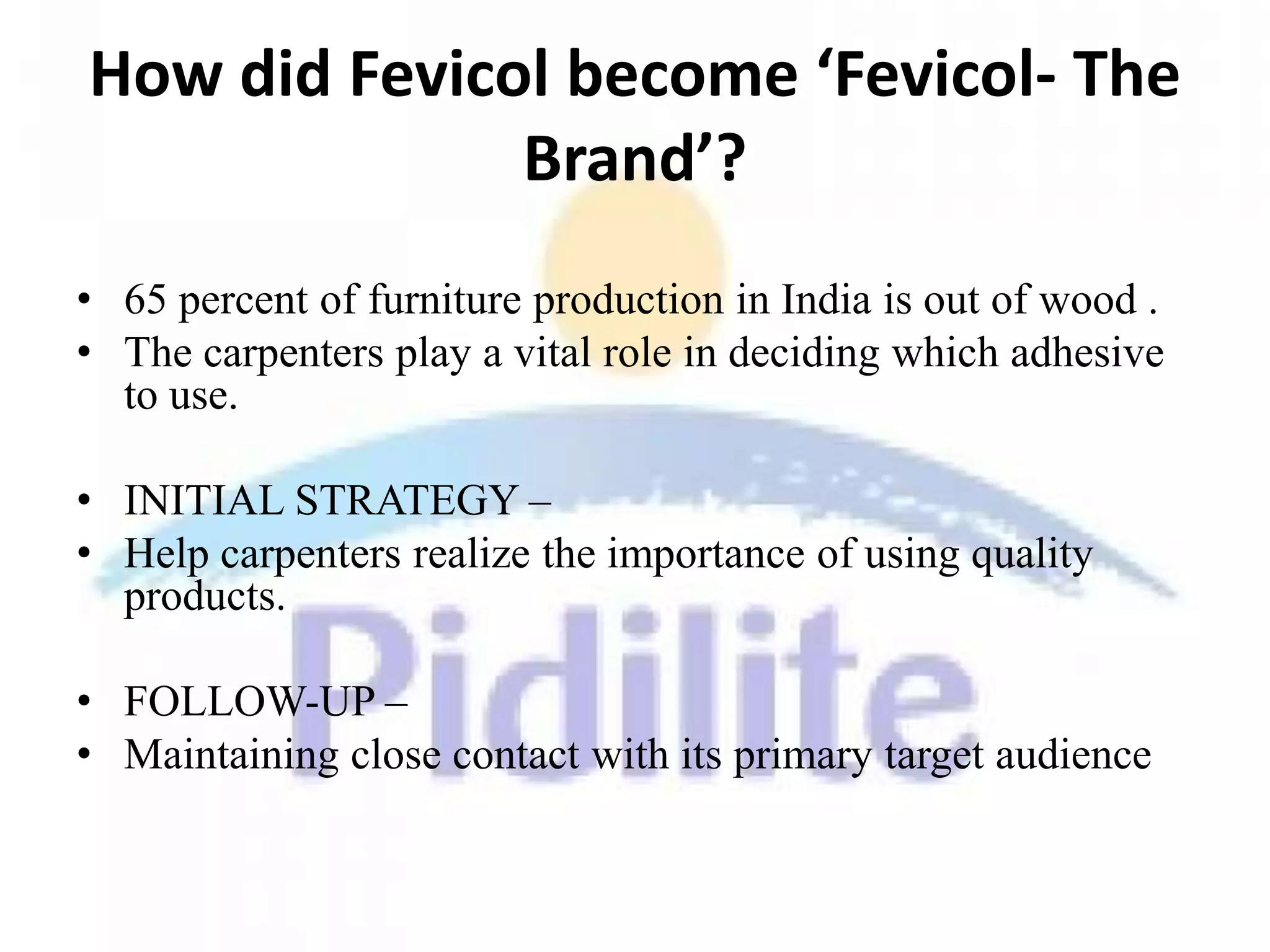 How did Fevicol become ‘Fevicol- The
              Brand’?
• 65 percent of furniture production in India is out of wood .
• The carpenters play a vital role in deciding which adhesive
  to use.

• INITIAL STRATEGY –
• Help carpenters realize the importance of using quality
  products.

• FOLLOW-UP –
• Maintaining close contact with its primary target audience
 