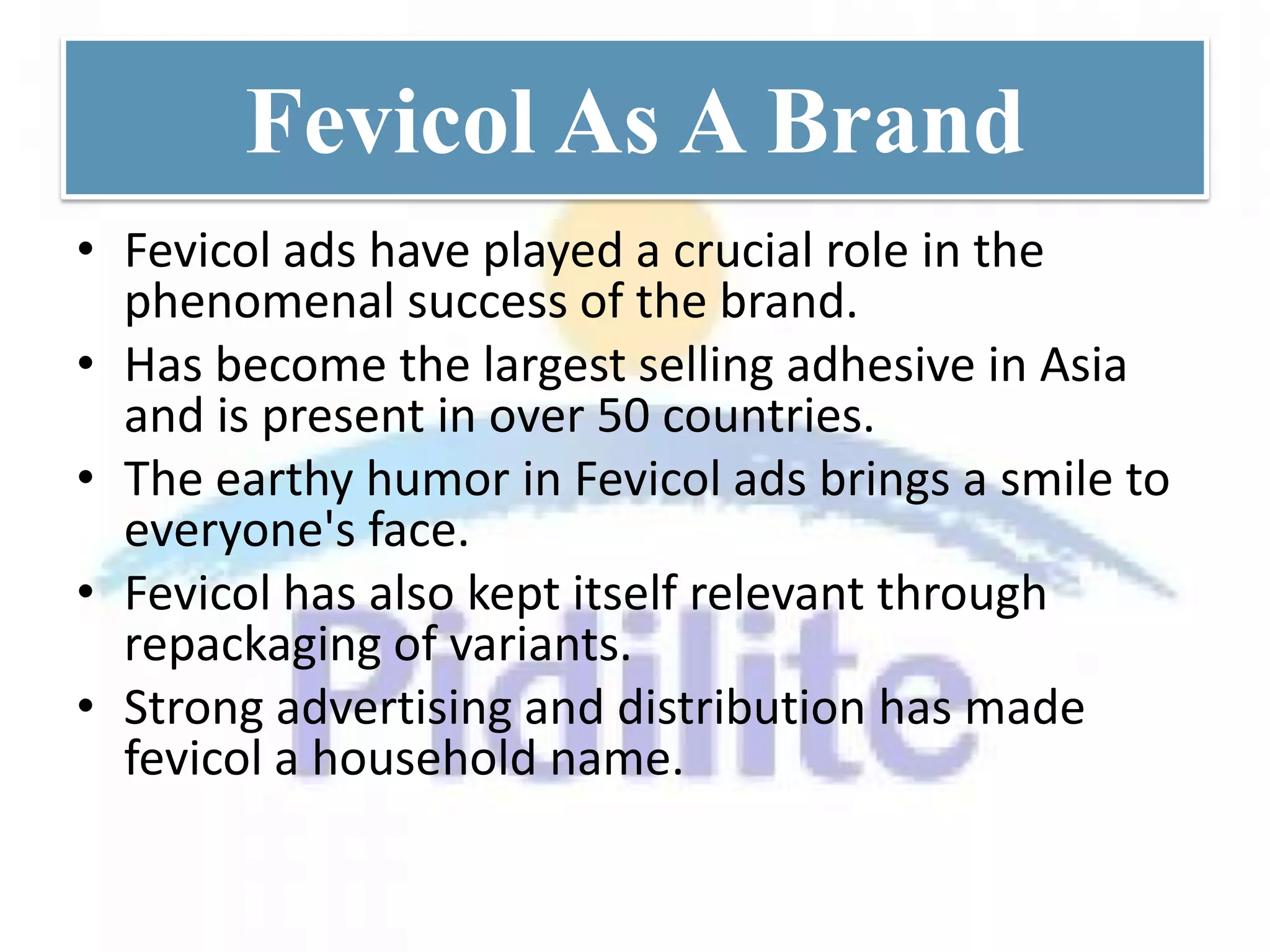 Fevicol As A Brand
• Fevicol ads have played a crucial role in the
  phenomenal success of the brand.
• Has become the largest selling adhesive in Asia
  and is present in over 50 countries.
• The earthy humor in Fevicol ads brings a smile to
  everyone's face.
• Fevicol has also kept itself relevant through
  repackaging of variants.
• Strong advertising and distribution has made
  fevicol a household name.
 