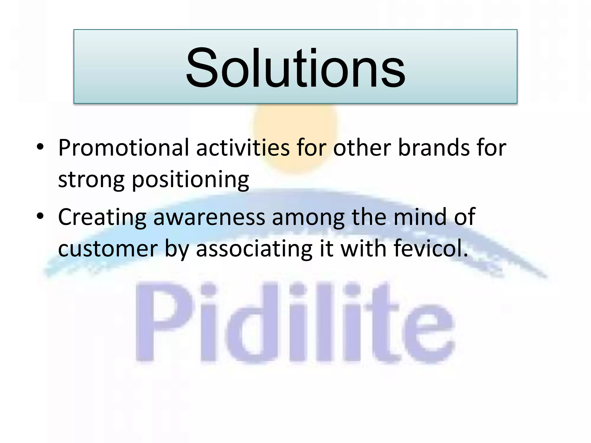 Solutions
• Promotional activities for other brands for
  strong positioning
• Creating awareness among the mind of
  customer by associating it with fevicol.
 
