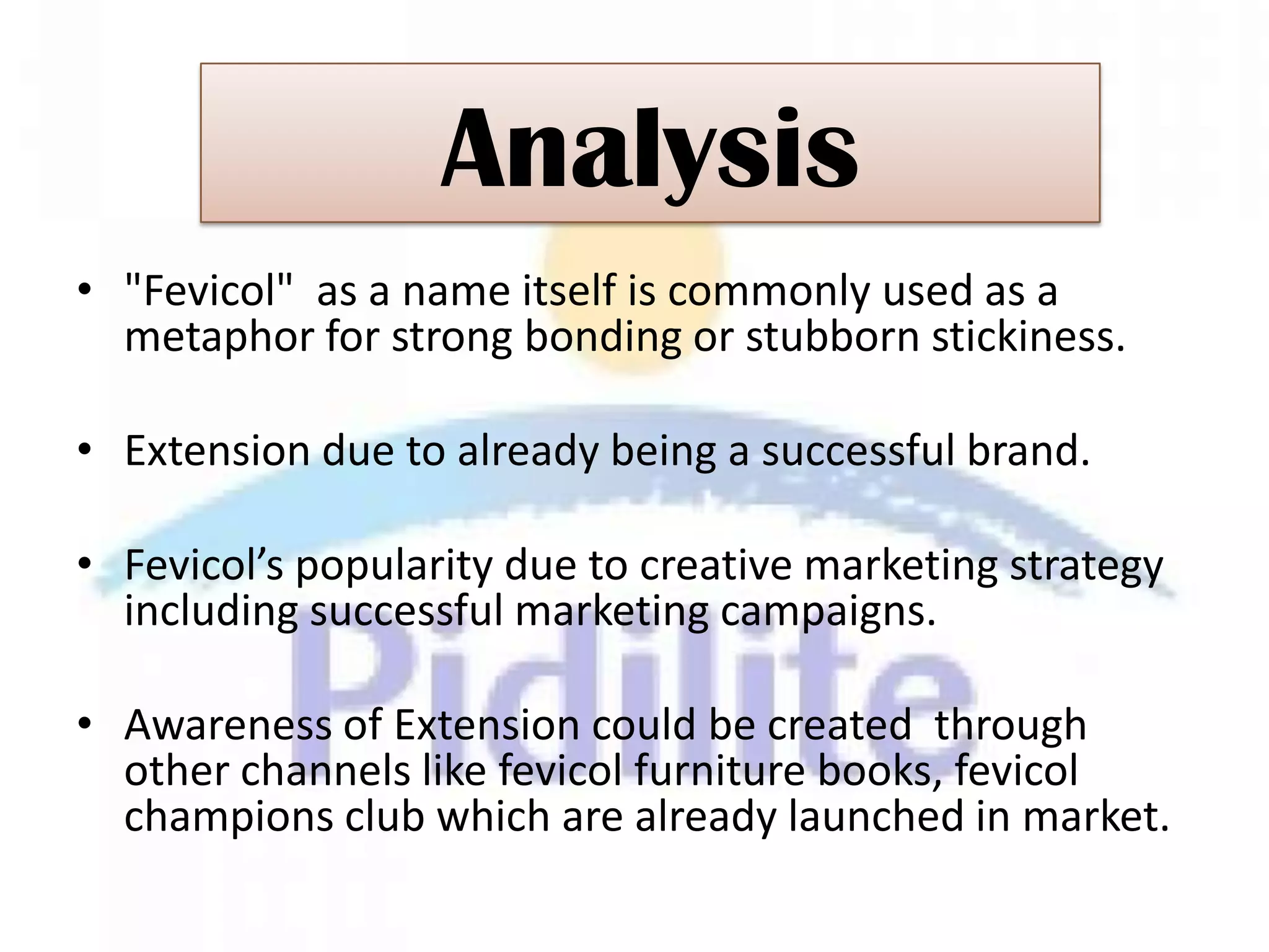 Analysis
• "Fevicol" as a name itself is commonly used as a
  metaphor for strong bonding or stubborn stickiness.

• Extension due to already being a successful brand.

• Fevicol’s popularity due to creative marketing strategy
  including successful marketing campaigns.

• Awareness of Extension could be created through
  other channels like fevicol furniture books, fevicol
  champions club which are already launched in market.
 