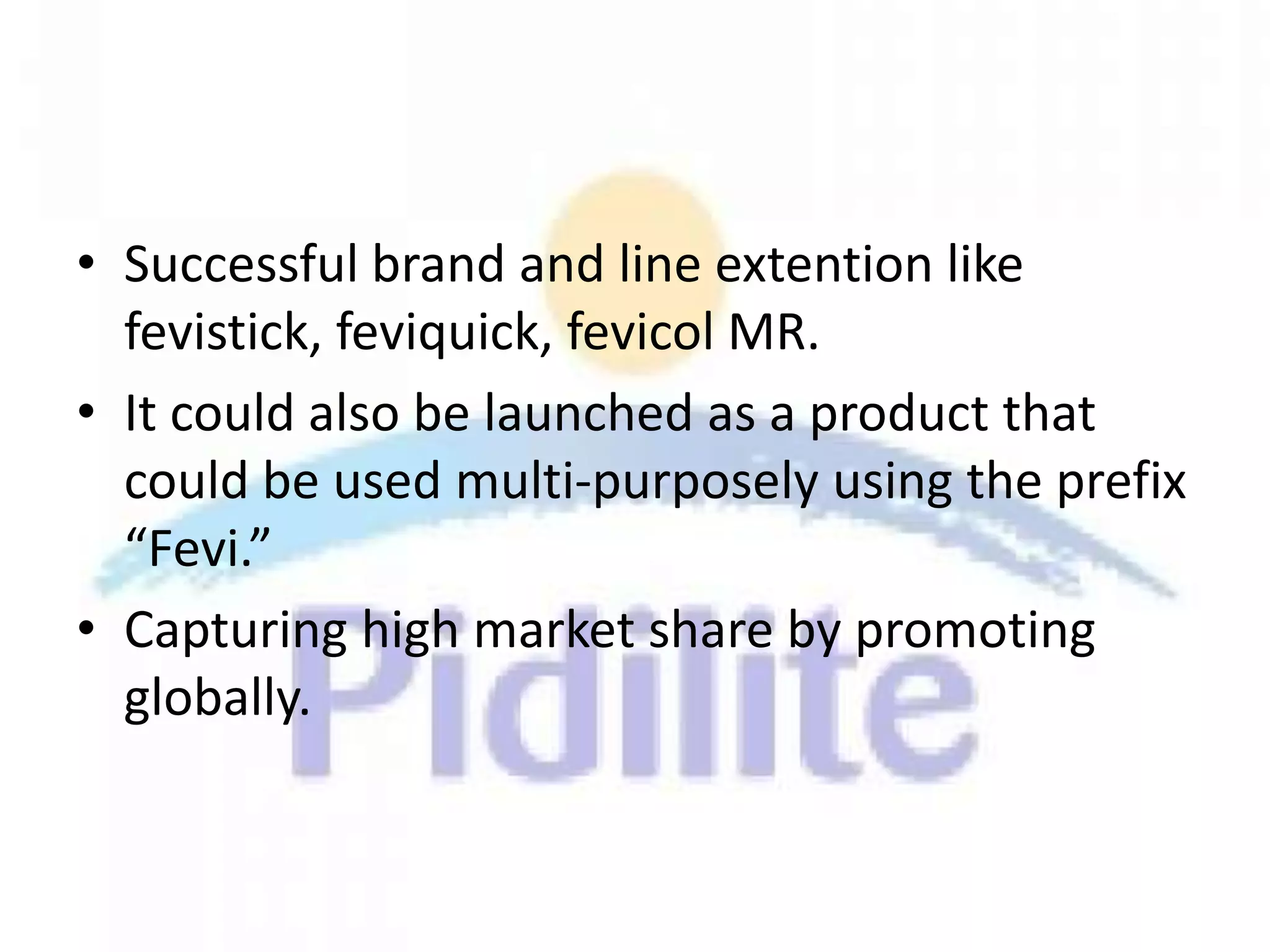 • Successful brand and line extention like
  fevistick, feviquick, fevicol MR.
• It could also be launched as a product that
  could be used multi-purposely using the prefix
  “Fevi.”
• Capturing high market share by promoting
  globally.
 