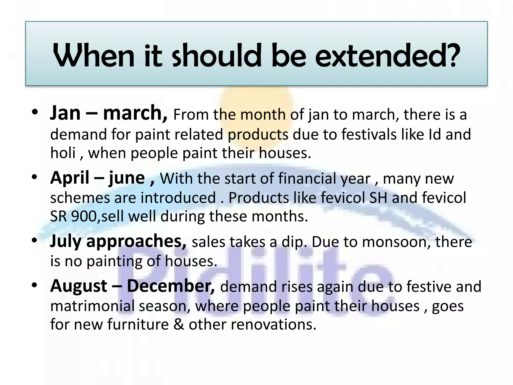 When it should be extended?
• Jan – march, From the month of jan to march, there is a
  demand for paint related products due to festivals like Id and
  holi , when people paint their houses.
• April – june , With the start of financial year , many new
  schemes are introduced . Products like fevicol SH and fevicol
  SR 900,sell well during these months.
• July approaches, sales takes a dip. Due to monsoon, there
  is no painting of houses.
• August – December, demand rises again due to festive and
  matrimonial season, where people paint their houses , goes
  for new furniture & other renovations.
 