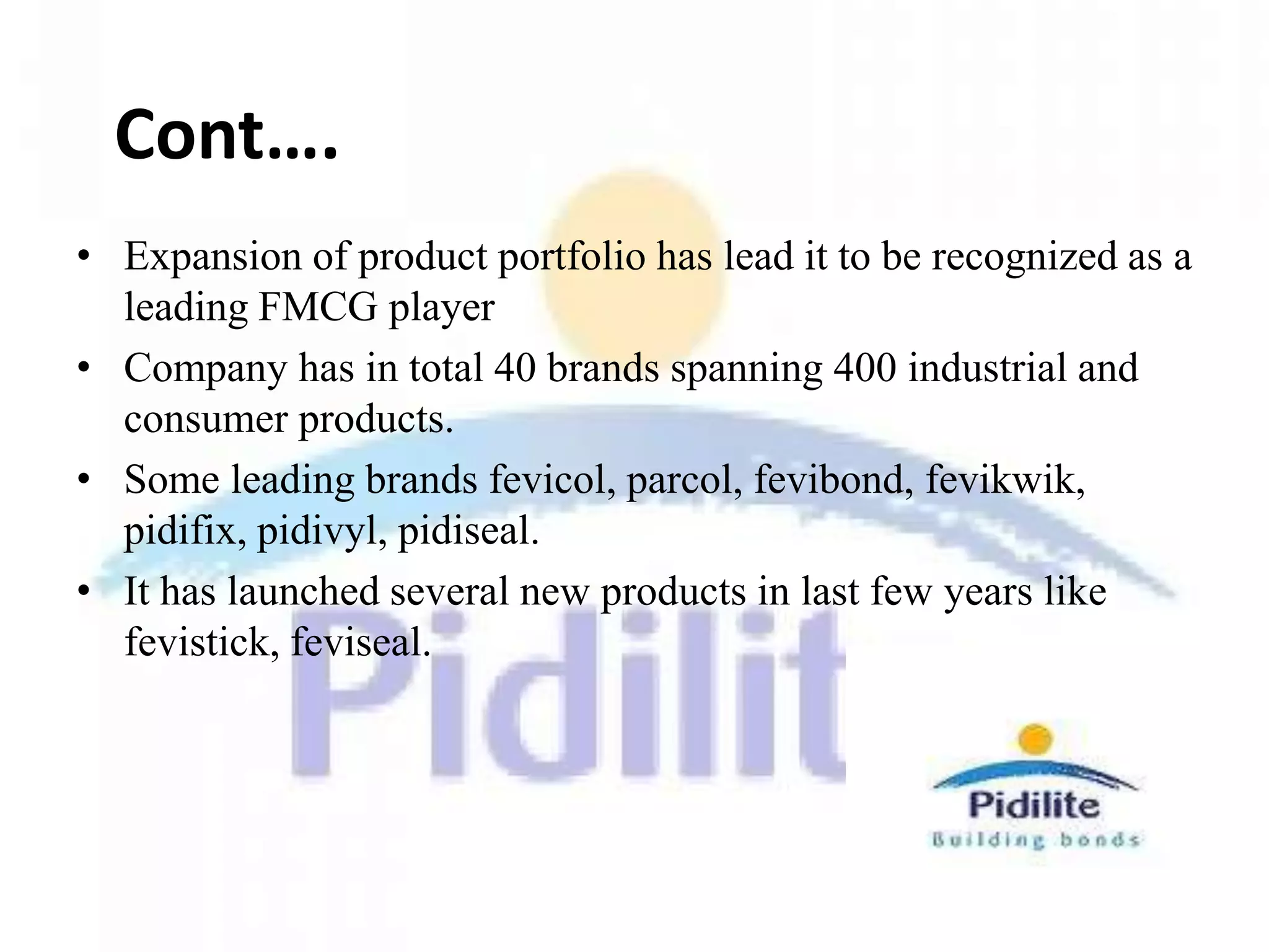 Cont….
• Expansion of product portfolio has lead it to be recognized as a
  leading FMCG player
• Company has in total 40 brands spanning 400 industrial and
  consumer products.
• Some leading brands fevicol, parcol, fevibond, fevikwik,
  pidifix, pidivyl, pidiseal.
• It has launched several new products in last few years like
  fevistick, feviseal.
 