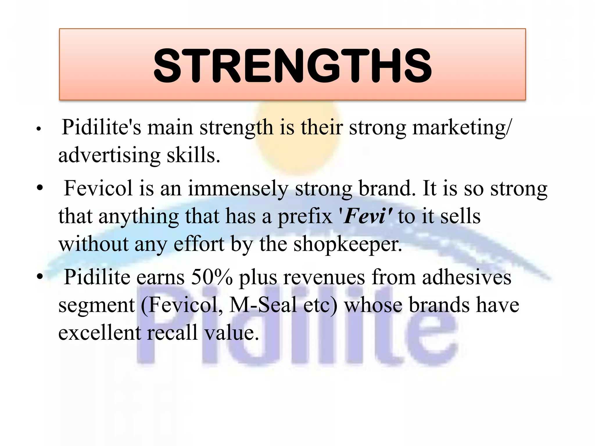STRENGTHS
•  Pidilite's main strength is their strong marketing/
  advertising skills.
• Fevicol is an immensely strong brand. It is so strong
  that anything that has a prefix 'Fevi' to it sells
  without any effort by the shopkeeper.
• Pidilite earns 50% plus revenues from adhesives
  segment (Fevicol, M-Seal etc) whose brands have
  excellent recall value.
 