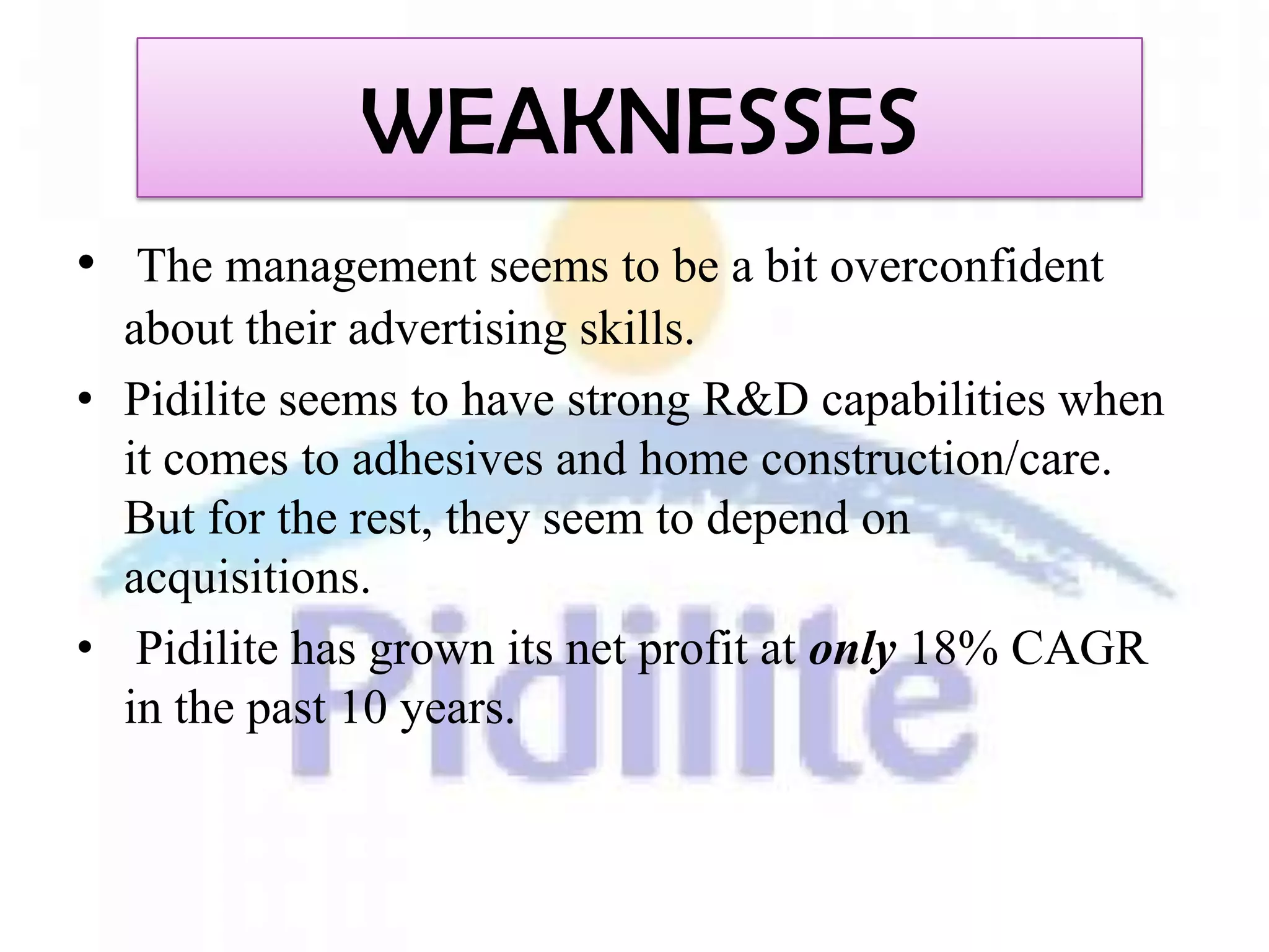 WEAKNESSES
• The management seems to be a bit overconfident
  about their advertising skills.
• Pidilite seems to have strong R&D capabilities when
  it comes to adhesives and home construction/care.
  But for the rest, they seem to depend on
  acquisitions.
• Pidilite has grown its net profit at only 18% CAGR
  in the past 10 years.
 