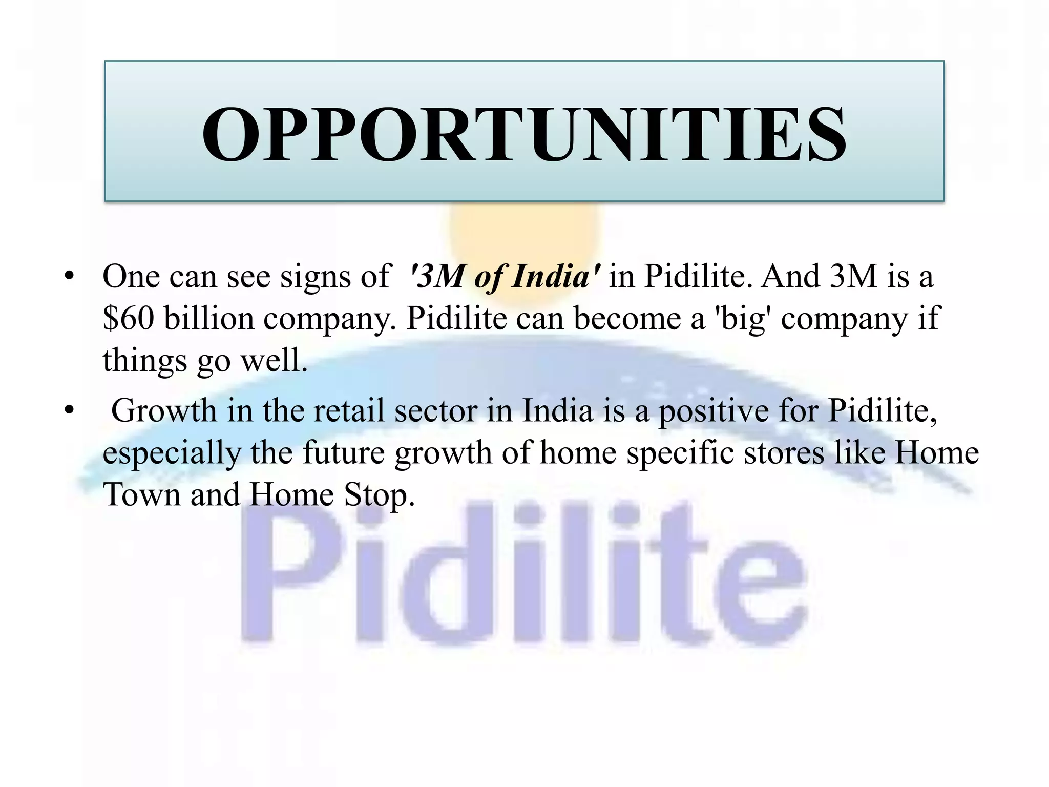 OPPORTUNITIES
• One can see signs of '3M of India' in Pidilite. And 3M is a
  $60 billion company. Pidilite can become a 'big' company if
  things go well.
• Growth in the retail sector in India is a positive for Pidilite,
  especially the future growth of home specific stores like Home
  Town and Home Stop.
 