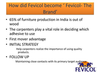 How did Fevicol become ‘ Fevicol- The
                Brand’
• 65% of furniture production in India is out of
  wood
• The carpenters play a vital role in deciding which
  adhesive to use
• First mover advantage
• INITIAL STRATEGY
      Help carpenters realize the importance of using quality
       products.
• FOLLOW UP
      Maintaining close contacts with its primary target audience
 