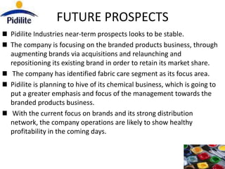 FUTURE PROSPECTS
Pidilite Industries near-term prospects looks to be stable.
The company is focusing on the branded products business, through
augmenting brands via acquisitions and relaunching and
repositioning its existing brand in order to retain its market share.
 The company has identified fabric care segment as its focus area.
Pidilite is planning to hive of its chemical business, which is going to
put a greater emphasis and focus of the management towards the
branded products business.
 With the current focus on brands and its strong distribution
network, the company operations are likely to show healthy
profitability in the coming days.
 