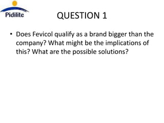 QUESTION 1
• Does Fevicol qualify as a brand bigger than the
  company? What might be the implications of
  this? What are the possible solutions?
 