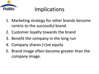 Implications
1. Marketing strategy for other brands become
   centric to the successful brand.
2. Customer loyalty towards the brand
3. Benefit the company in the long run
4. Company shares (+)ve equity
5. Brand image often become greater than the
   company image.
 