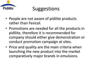 Suggestions
• People are not aware of pidilite products
  rather than Fevicol.
• Promotions are needed for all the products in
  pidilite, therefore it is recommended for
  company should either give demonstration or
  conduct promotion campaign at sites.
• Price and quality are the main criteria when
  launching the new product into the market
  comparatively major brands in emulsions.
 