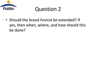Question 2
• Should the brand Fevicol be extended? If
  yes, then when, where, and how should this
  be done?
 