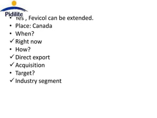 • Yes , Fevicol can be extended.
• Place: Canada
• When?
 Right now
• How?
 Direct export
 Acquisition
• Target?
 Industry segment
 