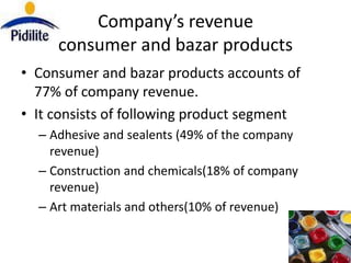 Company’s revenue
     consumer and bazar products
• Consumer and bazar products accounts of
  77% of company revenue.
• It consists of following product segment
  – Adhesive and sealents (49% of the company
    revenue)
  – Construction and chemicals(18% of company
    revenue)
  – Art materials and others(10% of revenue)
 