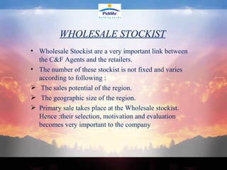 WHOLESALE STOCKIST Wholesale Stockist are a very important link between the C&F Agents and the retailers. The number of these stockist is not fixed and varies according to following : The sales potential of the region. The geographic size of the region.  Primary sale takes place at the Wholesale stockist. Hence :their selection, motivation and evaluation becomes very important to the company  