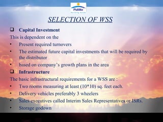 SELECTION OF WSS Capital Investment This is dependent on the  Present required turnovers  The estimated future capital investments that will be required by the distributor  based on company’s growth plans in the area Infrastructure The basic infrastructural requirements for a WSS are : Two rooms measuring at least (10*10) sq. feet each. Delivery vehicles preferably 3 wheelers  Sales executives called Interim Sales Representatives or ISRs. Storage godown  