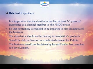 Relevant Experience  It is imperative that the distributor has had at least 2-3 years of experience as a channel member in  the FMCG sector  So that no training is required to be imparted to him on aspects of the business.  The distributor should not be dealing in competitor’s products.  Should be able to function as a dedicated channel for Pidilite. The business should not be driven by his staff rather has complete self involvement. 