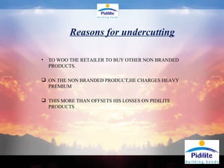 TO WOO THE RETAILER TO BUY OTHER NON BRANDED PRODUCTS. ON THE NON BRANDED PRODUCT,HE CHARGES HEAVY PREMIUM THIS MORE THAN OFFSETS HIS LOSSES ON PIDILITE PRODUCTS Reasons for undercutting 