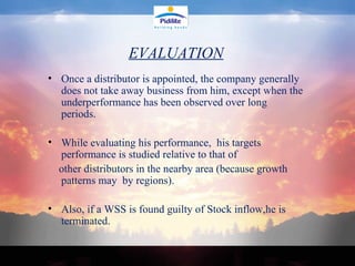 Once a distributor is appointed, the company generally does not take away business from him, except when the underperformance has been observed over long periods. While evaluating his performance,  his targets performance is studied relative to that of  other distributors in the nearby area (because growth patterns may  by regions).  Also, if a WSS is found guilty of Stock inflow,he is terminated. EVALUATION 