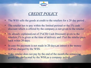 The WSS sells the goods at credit to the retailers for a 20 day period . The retailer has to pay within the limited perioud or the 1% cash discount which is offered by the company,is not given to the retailer . As already explained,out of 2%CD( Cash Discount) given to the retailers,1% is given at the time of delivery and 1%if the retailer pays back wihin 20 days. In case the payment is not made in 20 days,an intrest n the money @4%is charged by the WSS. If the retailer does not pay by the end of the month,the remaining goods are confiscated by the WSS,as a company policy . CREDIT POLICY 